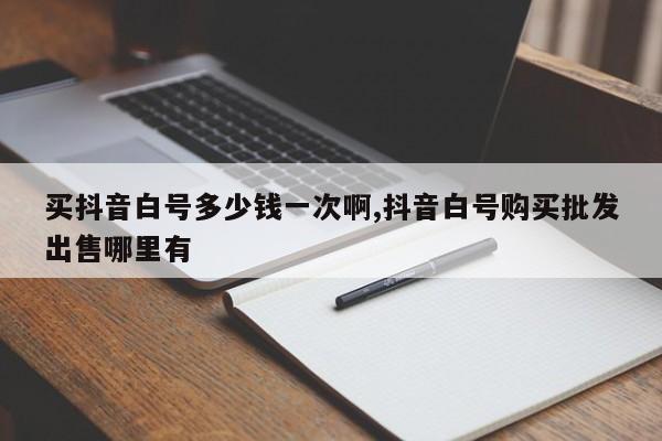 买抖音白号多少钱一次啊,抖音白号购买批发出售哪里有