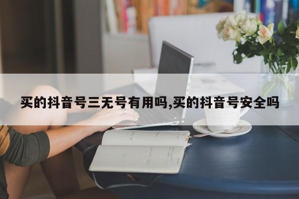 买的抖音号三无号有用吗,买的抖音号安全吗